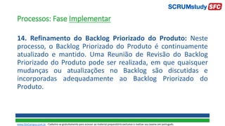 Processos: Fase Implementar
14. Refinamento do Backlog Priorizado do Produto: Neste
processo, o Backlog Priorizado do Produto é continuamente
atualizado e mantido. Uma Reunião de Revisão do Backlog
Priorizado do Produto pode ser realizada, em que quaisquer
mudanças ou atualizações no Backlog são discutidas e
incorporadas adequadamente ao Backlog Priorizado do
Produto.
www.SiteCampus.com.br - Cadastre-se gratuitamente para acessar ao material preparatório exclusivo e realizar seu exame em português.
 