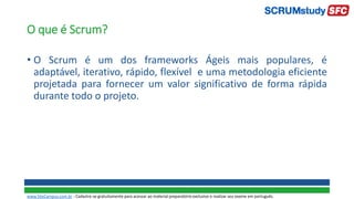 O que é Scrum?
• O Scrum é um dos frameworks Ágeis mais populares, é
adaptável, iterativo, rápido, flexível e uma metodologia eficiente
projetada para fornecer um valor significativo de forma rápida
durante todo o projeto.
www.SiteCampus.com.br - Cadastre-se gratuitamente para acessar ao material preparatório exclusivo e realizar seu exame em português.
 