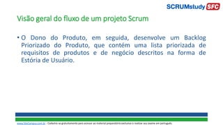 Visão geral do fluxo de um projeto Scrum
• O Dono do Produto, em seguida, desenvolve um Backlog
Priorizado do Produto, que contém uma lista priorizada de
requisitos de produtos e de negócio descritos na forma de
Estória de Usuário.
www.SiteCampus.com.br - Cadastre-se gratuitamente para acessar ao material preparatório exclusivo e realizar seu exame em português.
 