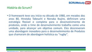 História do Scrum?
• O framework teve seu início na década de 1980, em meados dos
anos 80, Hirotaka Takeuchi e Nonaka Ikujiro, definiram uma
estratégia flexível e completa para o desenvolvimento de
produtos, onde o time de desenvolvimento trabalha como uma
unidade, para alcançar um objetivo comum. Eles descreveram
uma abordagem inovadora para o desenvolvimento de Produtos
que chamaram de abordagem holística ou “rugby”.
www.SiteCampus.com.br - Cadastre-se gratuitamente para acessar ao material preparatório exclusivo e realizar seu exame em português.
 