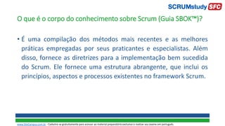 O que é o corpo do conhecimento sobre Scrum (Guia SBOK™)?
• É uma compilação dos métodos mais recentes e as melhores
práticas empregadas por seus praticantes e especialistas. Além
disso, fornece as diretrizes para a implementação bem sucedida
do Scrum. Ele fornece uma estrutura abrangente, que inclui os
princípios, aspectos e processos existentes no framework Scrum.
www.SiteCampus.com.br - Cadastre-se gratuitamente para acessar ao material preparatório exclusivo e realizar seu exame em português.
 