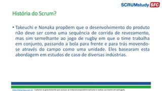 História do Scrum?
• Takeuchi e Nonaka propõem que o desenvolvimento do produto
não deve ser como uma sequência de corrida de revezamento,
mas sim semelhante ao jogo de rugby em que o time trabalha
em conjunto, passando a bola para frente e para trás movendo-
se através do campo como uma unidade. Eles basearam esta
abordagem em estudos de caso de diversas indústrias.
www.SiteCampus.com.br - Cadastre-se gratuitamente para acessar ao material preparatório exclusivo e realizar seu exame em português.
 
