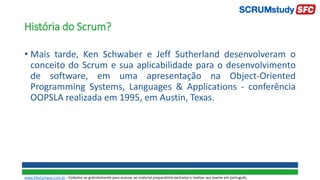 História do Scrum?
• Mais tarde, Ken Schwaber e Jeff Sutherland desenvolveram o
conceito do Scrum e sua aplicabilidade para o desenvolvimento
de software, em uma apresentação na Object-Oriented
Programming Systems, Languages & Applications - conferência
OOPSLA realizada em 1995, em Austin, Texas.
www.SiteCampus.com.br - Cadastre-se gratuitamente para acessar ao material preparatório exclusivo e realizar seu exame em português.
 