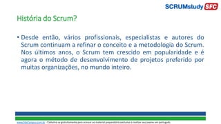 História do Scrum?
• Desde então, vários profissionais, especialistas e autores do
Scrum continuam a refinar o conceito e a metodologia do Scrum.
Nos últimos anos, o Scrum tem crescido em popularidade e é
agora o método de desenvolvimento de projetos preferido por
muitas organizações, no mundo inteiro.
www.SiteCampus.com.br - Cadastre-se gratuitamente para acessar ao material preparatório exclusivo e realizar seu exame em português.
 