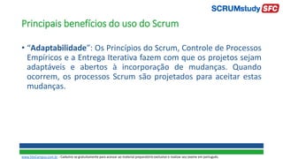 Principais benefícios do uso do Scrum
• “Adaptabilidade”: Os Princípios do Scrum, Controle de Processos
Empíricos e a Entrega Iterativa fazem com que os projetos sejam
adaptáveis e abertos à incorporação de mudanças. Quando
ocorrem, os processos Scrum são projetados para aceitar estas
mudanças.
www.SiteCampus.com.br - Cadastre-se gratuitamente para acessar ao material preparatório exclusivo e realizar seu exame em português.
 