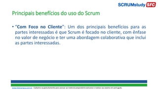 Principais benefícios do uso do Scrum
• “Com Foco no Cliente”: Um dos principais benefícios para as
partes interessadas é que Scrum é focado no cliente, com ênfase
no valor de negócio e ter uma abordagem colaborativa que inclui
as partes interessadas.
www.SiteCampus.com.br - Cadastre-se gratuitamente para acessar ao material preparatório exclusivo e realizar seu exame em português.
 