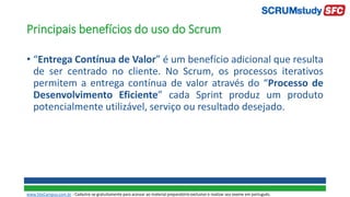 Principais benefícios do uso do Scrum
• “Entrega Contínua de Valor” é um benefício adicional que resulta
de ser centrado no cliente. No Scrum, os processos iterativos
permitem a entrega contínua de valor através do “Processo de
Desenvolvimento Eficiente” cada Sprint produz um produto
potencialmente utilizável, serviço ou resultado desejado.
www.SiteCampus.com.br - Cadastre-se gratuitamente para acessar ao material preparatório exclusivo e realizar seu exame em português.
 