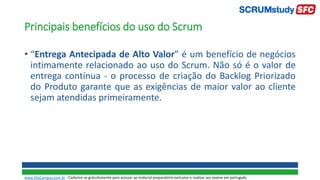 Principais benefícios do uso do Scrum
• “Entrega Antecipada de Alto Valor” é um benefício de negócios
intimamente relacionado ao uso do Scrum. Não só é o valor de
entrega contínua - o processo de criação do Backlog Priorizado
do Produto garante que as exigências de maior valor ao cliente
sejam atendidas primeiramente.
www.SiteCampus.com.br - Cadastre-se gratuitamente para acessar ao material preparatório exclusivo e realizar seu exame em português.
 