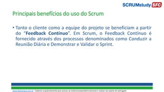 Principais benefícios do uso do Scrum
• Tanto o cliente como a equipe do projeto se beneficiam a partir
do “Feedback Contínuo”. Em Scrum, o Feedback Contínuo é
fornecido através dos processos denominados como Conduzir a
Reunião Diária e Demonstrar e Validar o Sprint.
www.SiteCampus.com.br - Cadastre-se gratuitamente para acessar ao material preparatório exclusivo e realizar seu exame em português.
 