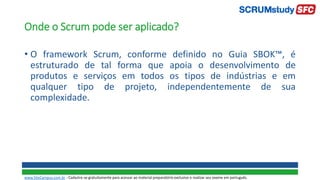 Onde o Scrum pode ser aplicado?
• O framework Scrum, conforme definido no Guia SBOK™, é
estruturado de tal forma que apoia o desenvolvimento de
produtos e serviços em todos os tipos de indústrias e em
qualquer tipo de projeto, independentemente de sua
complexidade.
www.SiteCampus.com.br - Cadastre-se gratuitamente para acessar ao material preparatório exclusivo e realizar seu exame em português.
 