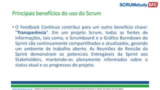 Principais benefícios do uso do Scrum
• O Feedback Contínuo contribui para um outro benefício chave:
“Transparência”. Em um projeto Scrum, todas as fontes de
informações, tais como, o Scrumboard e o Gráfico Burndown do
Sprint são continuamente compartilhados e atualizados, gerando
um ambiente de trabalho aberto. As Reuniões de Revisão da
Sprint demonstram os potenciais Entregáveis da Sprint aos
Stakeholders, mantendo-os plenamente informados sobre o
status atual e os progressos do projeto.
www.SiteCampus.com.br - Cadastre-se gratuitamente para acessar ao material preparatório exclusivo e realizar seu exame em português.
 