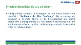 Principais benefícios do uso do Scrum
• Transparência aumenta a vantagem de um outro importante
benefício: “Ambiente de Alta Confiança”. Os processos de
Conduzir a Reunião Diária e de Retrospectiva do Sprint
promovem a transparência e a colaboração, resultando em um
ambiente de trabalho de alta confiança e garantindo baixo atrito
entre os colaboradores.
www.SiteCampus.com.br - Cadastre-se gratuitamente para acessar ao material preparatório exclusivo e realizar seu exame em português.
 