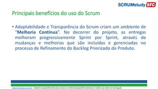 Principais benefícios do uso do Scrum
• Adaptabilidade e Transparência do Scrum criam um ambiente de
“Melhoria Contínua”. No decorrer do projeto, as entregas
melhoram progressivamente Sprint por Sprint, através de
mudanças e melhorias que são incluídas e gerenciadas no
processo de Refinamento do Backlog Priorizado do Produto.
www.SiteCampus.com.br - Cadastre-se gratuitamente para acessar ao material preparatório exclusivo e realizar seu exame em português.
 