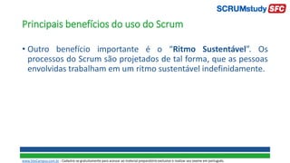 Principais benefícios do uso do Scrum
• Outro benefício importante é o “Ritmo Sustentável”. Os
processos do Scrum são projetados de tal forma, que as pessoas
envolvidas trabalham em um ritmo sustentável indefinidamente.
www.SiteCampus.com.br - Cadastre-se gratuitamente para acessar ao material preparatório exclusivo e realizar seu exame em português.
 