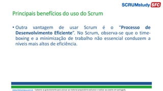 Principais benefícios do uso do Scrum
• Outra vantagem de usar Scrum é o “Processo de
Desenvolvimento Eficiente”. No Scrum, observa-se que o time-
boxing e a minimização de trabalho não essencial conduzem a
níveis mais altos de eficiência.
www.SiteCampus.com.br - Cadastre-se gratuitamente para acessar ao material preparatório exclusivo e realizar seu exame em português.
 