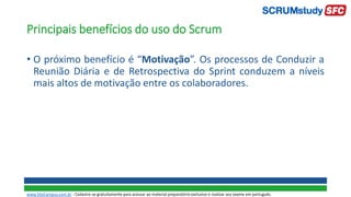 Principais benefícios do uso do Scrum
• O próximo benefício é “Motivação”. Os processos de Conduzir a
Reunião Diária e de Retrospectiva do Sprint conduzem a níveis
mais altos de motivação entre os colaboradores.
www.SiteCampus.com.br - Cadastre-se gratuitamente para acessar ao material preparatório exclusivo e realizar seu exame em português.
 