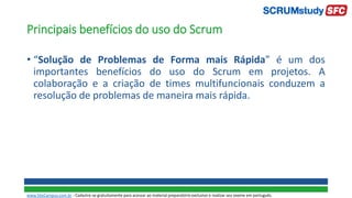 Principais benefícios do uso do Scrum
• “Solução de Problemas de Forma mais Rápida” é um dos
importantes benefícios do uso do Scrum em projetos. A
colaboração e a criação de times multifuncionais conduzem a
resolução de problemas de maneira mais rápida.
www.SiteCampus.com.br - Cadastre-se gratuitamente para acessar ao material preparatório exclusivo e realizar seu exame em português.
 