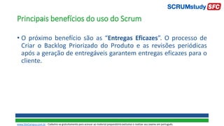 Principais benefícios do uso do Scrum
• O próximo benefício são as “Entregas Eficazes”. O processo de
Criar o Backlog Priorizado do Produto e as revisões periódicas
após a geração de entregáveis garantem entregas eficazes para o
cliente.
www.SiteCampus.com.br - Cadastre-se gratuitamente para acessar ao material preparatório exclusivo e realizar seu exame em português.
 