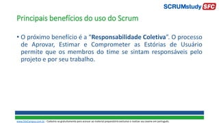 Principais benefícios do uso do Scrum
• O próximo benefício é a “Responsabilidade Coletiva”. O processo
de Aprovar, Estimar e Comprometer as Estórias de Usuário
permite que os membros do time se sintam responsáveis pelo
projeto e por seu trabalho.
www.SiteCampus.com.br - Cadastre-se gratuitamente para acessar ao material preparatório exclusivo e realizar seu exame em português.
 