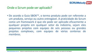 Onde o Scrum pode ser aplicado?
• De acordo o Guia SBOK™, o termo produto pode ser referente a
um produto, serviço ou outro entregável. A praticidade do Scrum
como um framework é que ele pode ser aplicado eficazmente a
qualquer projeto em qualquer setor da indústria, sejam eles
pequenos projetos com equipes de seis pessoas ou grandes
projetos complexos, com equipes de várias centenas de
membros.
www.SiteCampus.com.br - Cadastre-se gratuitamente para acessar ao material preparatório exclusivo e realizar seu exame em português.
 
