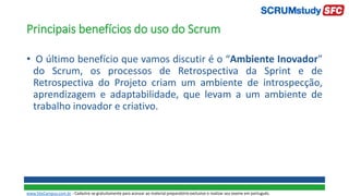 Principais benefícios do uso do Scrum
• O último benefício que vamos discutir é o “Ambiente Inovador”
do Scrum, os processos de Retrospectiva da Sprint e de
Retrospectiva do Projeto criam um ambiente de introspecção,
aprendizagem e adaptabilidade, que levam a um ambiente de
trabalho inovador e criativo.
www.SiteCampus.com.br - Cadastre-se gratuitamente para acessar ao material preparatório exclusivo e realizar seu exame em português.
 
