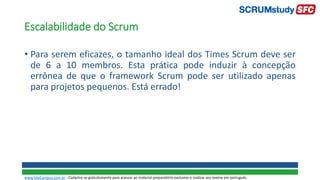 Escalabilidade do Scrum
• Para serem eficazes, o tamanho ideal dos Times Scrum deve ser
de 6 a 10 membros. Esta prática pode induzir à concepção
errônea de que o framework Scrum pode ser utilizado apenas
para projetos pequenos. Está errado!
www.SiteCampus.com.br - Cadastre-se gratuitamente para acessar ao material preparatório exclusivo e realizar seu exame em português.
 