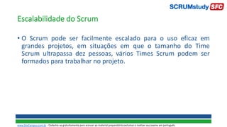 Escalabilidade do Scrum
• O Scrum pode ser facilmente escalado para o uso eficaz em
grandes projetos, em situações em que o tamanho do Time
Scrum ultrapassa dez pessoas, vários Times Scrum podem ser
formados para trabalhar no projeto.
www.SiteCampus.com.br - Cadastre-se gratuitamente para acessar ao material preparatório exclusivo e realizar seu exame em português.
 