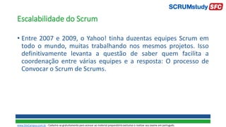 Escalabilidade do Scrum
• Entre 2007 e 2009, o Yahoo! tinha duzentas equipes Scrum em
todo o mundo, muitas trabalhando nos mesmos projetos. Isso
definitivamente levanta a questão de saber quem facilita a
coordenação entre várias equipes e a resposta: O processo de
Convocar o Scrum de Scrums.
www.SiteCampus.com.br - Cadastre-se gratuitamente para acessar ao material preparatório exclusivo e realizar seu exame em português.
 
