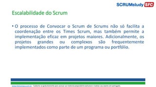Escalabilidade do Scrum
• O processo de Convocar o Scrum de Scrums não só facilita a
coordenação entre os Times Scrum, mas também permite a
implementação eficaz em projetos maiores. Adicionalmente, os
projetos grandes ou complexos são frequentemente
implementados como parte de um programa ou portfólio.
www.SiteCampus.com.br - Cadastre-se gratuitamente para acessar ao material preparatório exclusivo e realizar seu exame em português.
 