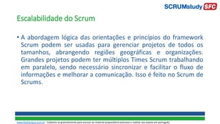 Escalabilidade do Scrum
• A abordagem lógica das orientações e princípios do framework
Scrum podem ser usadas para gerenciar projetos de todos os
tamanhos, abrangendo regiões geográficas e organizações.
Grandes projetos podem ter múltiplos Times Scrum trabalhando
em paralelo, sendo necessário sincronizar e facilitar o fluxo de
informações e melhorar a comunicação. Isso é feito no Scrum de
Scrums.
www.SiteCampus.com.br - Cadastre-se gratuitamente para acessar ao material preparatório exclusivo e realizar seu exame em português.
 