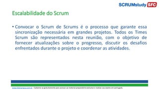 Escalabilidade do Scrum
• Convocar o Scrum de Scrums é o processo que garante essa
sincronização necessária em grandes projetos. Todos os Times
Scrum são representados nesta reunião, com o objetivo de
fornecer atualizações sobre o progresso, discutir os desafios
enfrentados durante o projeto e coordenar as atividades.
www.SiteCampus.com.br - Cadastre-se gratuitamente para acessar ao material preparatório exclusivo e realizar seu exame em português.
 