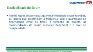 Escalabilidade do Scrum
• Não há regras estabelecidas quanto à frequência destas reuniões,
os fatores que determinam a frequência são: a quantidade de
dependência entre os times, o tamanho do projeto, as
recomendações do Scrum Guidance Body(SGB) e o nível de
complexidade.
www.SiteCampus.com.br - Cadastre-se gratuitamente para acessar ao material preparatório exclusivo e realizar seu exame em português.
 