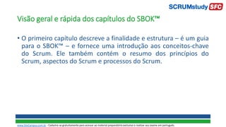 Visão geral e rápida dos capítulos do SBOK™
• O primeiro capítulo descreve a finalidade e estrutura – é um guia
para o SBOK™ – e fornece uma introdução aos conceitos-chave
do Scrum. Ele também contém o resumo dos princípios do
Scrum, aspectos do Scrum e processos do Scrum.
www.SiteCampus.com.br - Cadastre-se gratuitamente para acessar ao material preparatório exclusivo e realizar seu exame em português.
 