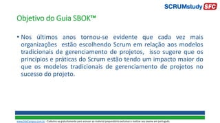 Objetivo do Guia SBOK™
• Nos últimos anos tornou-se evidente que cada vez mais
organizações estão escolhendo Scrum em relação aos modelos
tradicionais de gerenciamento de projetos, isso sugere que os
princípios e práticas do Scrum estão tendo um impacto maior do
que os modelos tradicionais de gerenciamento de projetos no
sucesso do projeto.
www.SiteCampus.com.br - Cadastre-se gratuitamente para acessar ao material preparatório exclusivo e realizar seu exame em português.
 