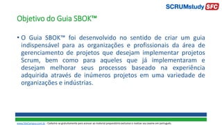 Objetivo do Guia SBOK™
• O Guia SBOK™ foi desenvolvido no sentido de criar um guia
indispensável para as organizações e profissionais da área de
gerenciamento de projetos que desejam implementar projetos
Scrum, bem como para aqueles que já implementaram e
desejam melhorar seus processos baseado na experiência
adquirida através de inúmeros projetos em uma variedade de
organizações e indústrias.
www.SiteCampus.com.br - Cadastre-se gratuitamente para acessar ao material preparatório exclusivo e realizar seu exame em português.
 