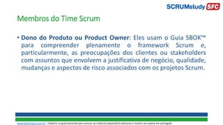 Membros do Time Scrum
• Dono do Produto ou Product Owner: Eles usam o Guia SBOK™
para compreender plenamente o framework Scrum e,
particularmente, as preocupações dos clientes ou stakeholders
com assuntos que envolvem a justificativa de negócio, qualidade,
mudanças e aspectos de risco associados com os projetos Scrum.
www.SiteCampus.com.br - Cadastre-se gratuitamente para acessar ao material preparatório exclusivo e realizar seu exame em português.
 