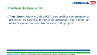Membros do Time Scrum
• Time Scrum: Usam o Guia SBOK™ para melhor compreender os
processos do Scrum e ferramentas associadas que podem ser
utilizadas para criar produtos ou serviços do projeto.
www.SiteCampus.com.br - Cadastre-se gratuitamente para acessar ao material preparatório exclusivo e realizar seu exame em português.
 