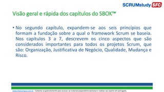 Visão geral e rápida dos capítulos do SBOK™
• No segundo capítulo, expandem-se aos seis princípios que
formam a fundação sobre a qual o framework Scrum se baseia.
Nos capítulos 3 a 7, descrevem os cinco aspectos que são
considerados importantes para todos os projetos Scrum, que
são: Organização, Justificativa de Negócio, Qualidade, Mudança e
Risco.
www.SiteCampus.com.br - Cadastre-se gratuitamente para acessar ao material preparatório exclusivo e realizar seu exame em português.
 