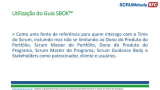 Utilização do Guia SBOK™
× Como uma fonte de referência para quem interage com o Time
do Scrum, incluindo mas não se limitando ao Dono do Produto do
Portfólio, Scrum Master do Portfólio, Dono do Produto do
Programa, Scrum Master do Programa, Scrum Guidance Body e
Stakeholders como patrocinador, cliente e usuários.
www.SiteCampus.com.br - Cadastre-se gratuitamente para acessar ao material preparatório exclusivo e realizar seu exame em português.
 