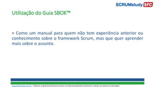 Utilização do Guia SBOK™
× Como um manual para quem não tem experiência anterior ou
conhecimento sobre o framework Scrum, mas que quer aprender
mais sobre o assunto.
www.SiteCampus.com.br - Cadastre-se gratuitamente para acessar ao material preparatório exclusivo e realizar seu exame em português.
 