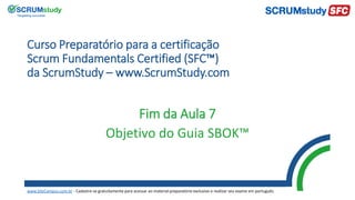Curso Preparatório para a certificação
Scrum Fundamentals Certified (SFC™)
da ScrumStudy – www.ScrumStudy.com
Fim da Aula 7
Objetivo do Guia SBOK™
www.SiteCampus.com.br - Cadastre-se gratuitamente para acessar ao material preparatório exclusivo e realizar seu exame em português.
 