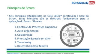 • Seis princípios estabelecidos no Guia SBOK™ constituem a base do
Scrum. Esses Princípios são as diretrizes fundamentais para a
aplicação do Scrum. São eles:
1. Controle de Processos Empíricos
2. Auto-organização
3. Colaboração
4. Priorização Baseada em Valor
5. Time-boxing
6. Desenvolvomento Iterativo
Princípios do Scrum
www.SiteCampus.com.br - Cadastre-se gratuitamente para acessar ao material preparatório exclusivo e realizar seu exame em português.
 