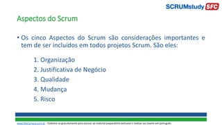Aspectos do Scrum
• Os cinco Aspectos do Scrum são considerações importantes e
tem de ser incluídos em todos projetos Scrum. São eles:
1. Organização
2. Justificativa de Negócio
3. Qualidade
4. Mudança
5. Risco
www.SiteCampus.com.br - Cadastre-se gratuitamente para acessar ao material preparatório exclusivo e realizar seu exame em português.
 