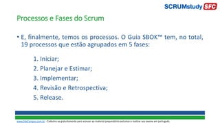 Processos e Fases do Scrum
• E, finalmente, temos os processos. O Guia SBOK™ tem, no total,
19 processos que estão agrupados em 5 fases:
1. Iniciar;
2. Planejar e Estimar;
3. Implementar;
4. Revisão e Retrospectiva;
5. Release.
www.SiteCampus.com.br - Cadastre-se gratuitamente para acessar ao material preparatório exclusivo e realizar seu exame em português.
 