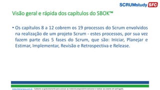 Visão geral e rápida dos capítulos do SBOK™
• Os capítulos 8 a 12 cobrem os 19 processos do Scrum envolvidos
na realização de um projeto Scrum - estes processos, por sua vez
fazem parte das 5 fases do Scrum, que são: Iniciar, Planejar e
Estimar, Implementar, Revisão e Retrospectiva e Release.
www.SiteCampus.com.br - Cadastre-se gratuitamente para acessar ao material preparatório exclusivo e realizar seu exame em português.
 