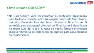 • No Guia SBOK™, você vai encontrar os conteúdos organizados
para facilitar a consulta pelos três papéis básicos do Time Scrum,
que são: Dono do Produto, Scrum Master e Time Scrum. O
conteúdo para cada papel principal do Time Scrum é identificado
na seção Guia de Papéis. O Guia de Papéis fornece orientação
sobre a relevância de cada seção no capítulo para cada membro
da equipe Scrum.
Como utilizar o Guia SBOK™
www.SiteCampus.com.br - Cadastre-se gratuitamente para acessar ao material preparatório exclusivo e realizar seu exame em português.
 