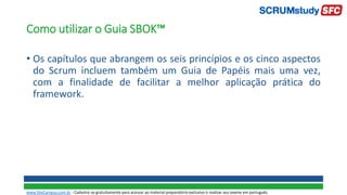 • Os capítulos que abrangem os seis princípios e os cinco aspectos
do Scrum incluem também um Guia de Papéis mais uma vez,
com a finalidade de facilitar a melhor aplicação prática do
framework.
Como utilizar o Guia SBOK™
www.SiteCampus.com.br - Cadastre-se gratuitamente para acessar ao material preparatório exclusivo e realizar seu exame em português.
 