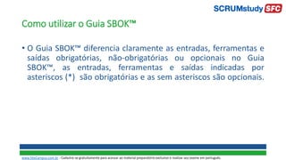 • O Guia SBOK™ diferencia claramente as entradas, ferramentas e
saídas obrigatórias, não-obrigatórias ou opcionais no Guia
SBOK™, as entradas, ferramentas e saídas indicadas por
asteriscos (*) são obrigatórias e as sem asteriscos são opcionais.
Como utilizar o Guia SBOK™
www.SiteCampus.com.br - Cadastre-se gratuitamente para acessar ao material preparatório exclusivo e realizar seu exame em português.
 