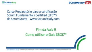 Curso Preparatório para a certificação
Scrum Fundamentals Certified (SFC™)
da ScrumStudy – www.ScrumStudy.com
Fim da Aula 9
Como utilizar o Guia SBOK™
www.SiteCampus.com.br - Cadastre-se gratuitamente para acessar ao material preparatório exclusivo e realizar seu exame em português.
 