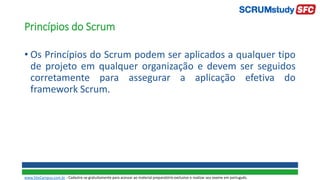 Princípios do Scrum
• Os Princípios do Scrum podem ser aplicados a qualquer tipo
de projeto em qualquer organização e devem ser seguidos
corretamente para assegurar a aplicação efetiva do
framework Scrum.
www.SiteCampus.com.br - Cadastre-se gratuitamente para acessar ao material preparatório exclusivo e realizar seu exame em português.
 